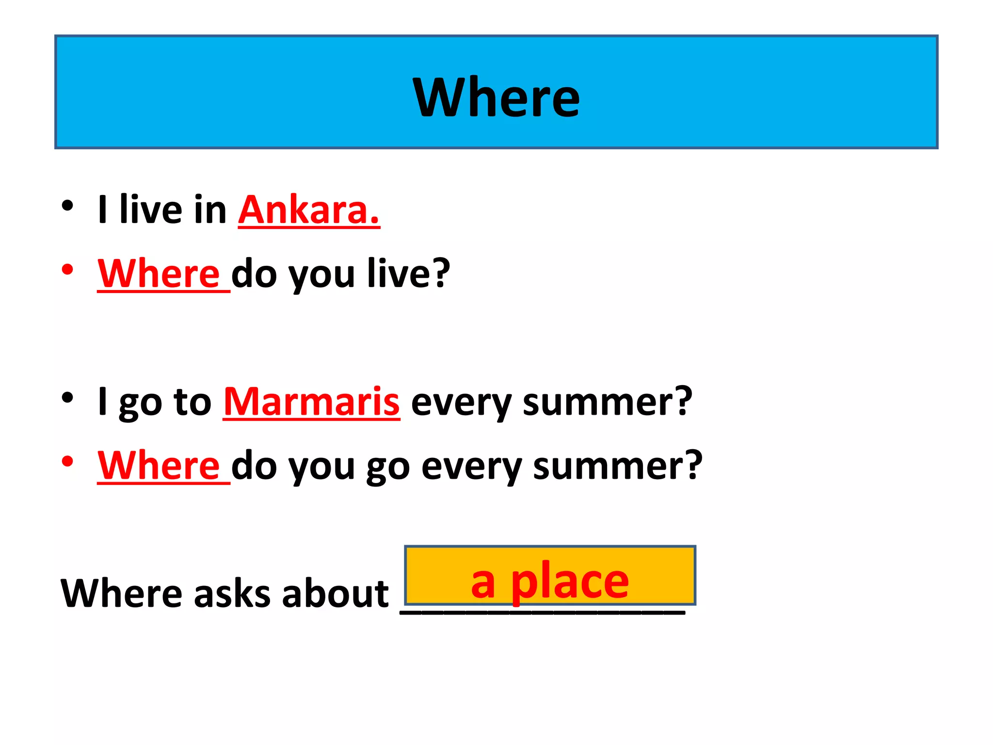 • I live in Ankara.
• Where do you live?
• I go to Marmaris every summer?
• Where do you go every summer?
Where asks about _____________
Where
a place
 