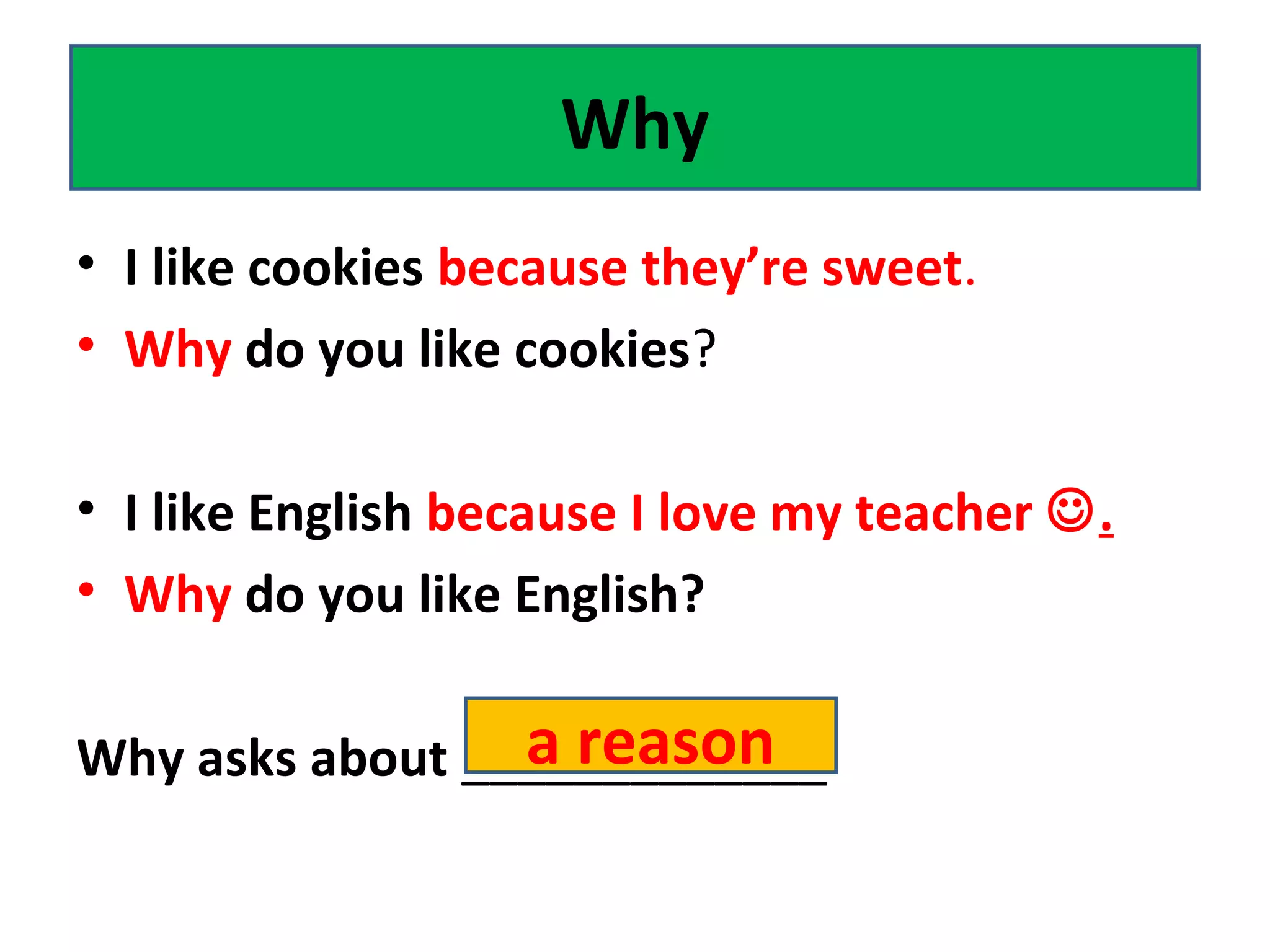 • I like cookies because they’re sweet.
• Why do you like cookies?
• I like English because I love my teacher .
• Why do you like English?
Why asks about _____________
Why
a reason
 