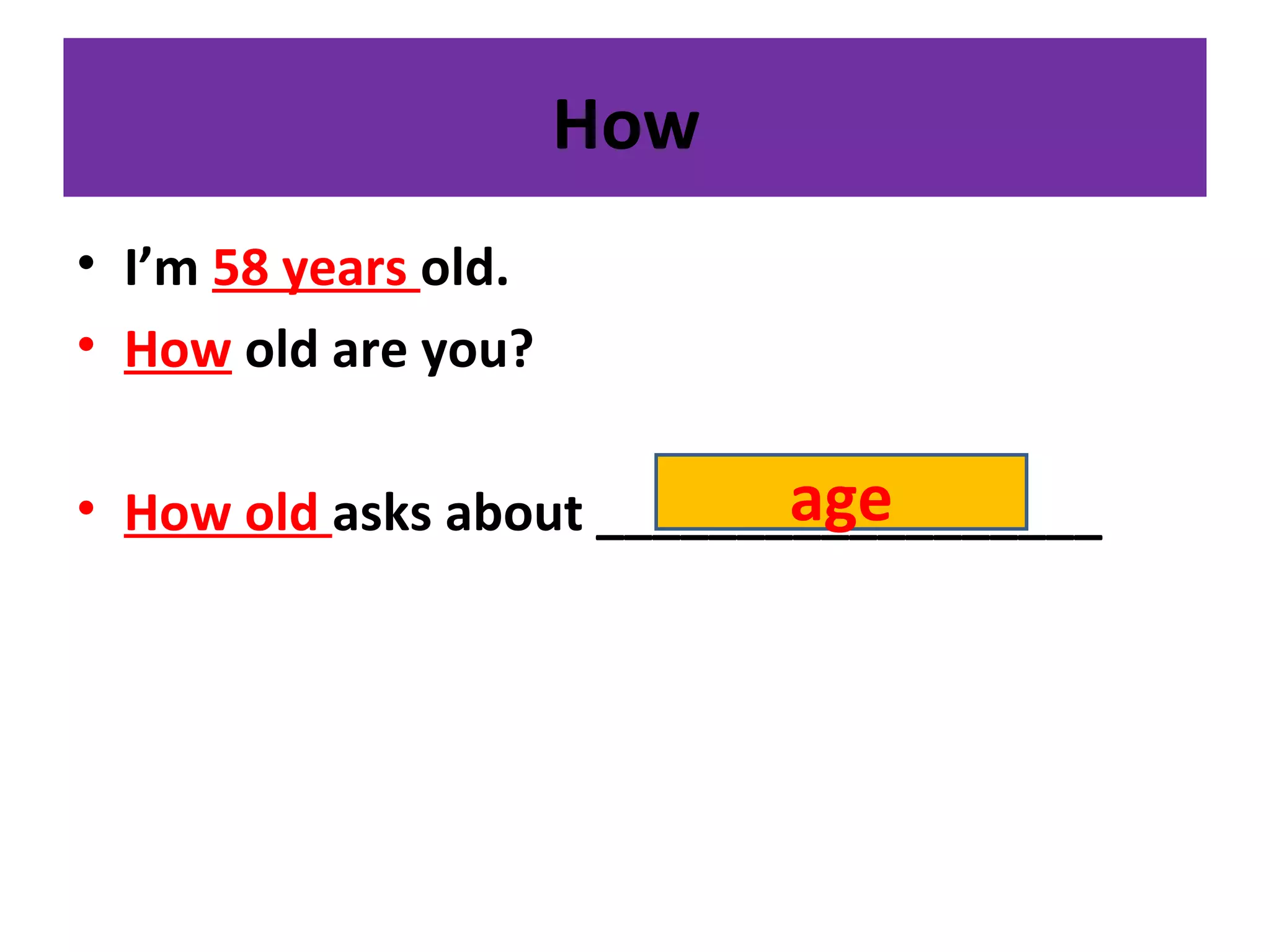 How
• I’m 58 years old.
• How old are you?
• How old asks about __________________age
 