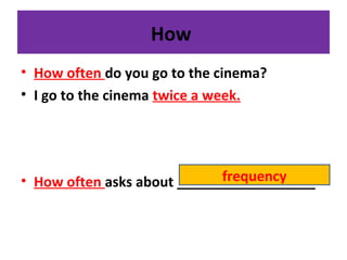 How
• How often do you go to the cinema?
• I go to the cinema twice a week.
• How often asks about __________________frequency
 