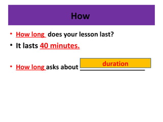 How
• How long does your lesson last?
• It lasts 40 minutes.
• How long asks about __________________duration
 