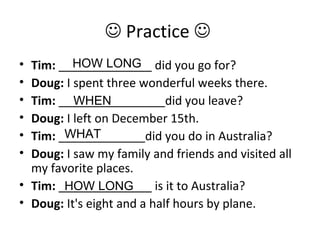  Practice 
• Tim: ______________ did you go for?
• Doug: I spent three wonderful weeks there.
• Tim: ________________did you leave?
• Doug: I left on December 15th.
• Tim: _____________did you do in Australia?
• Doug: I saw my family and friends and visited all
my favorite places.
• Tim: ______________ is it to Australia?
• Doug: It's eight and a half hours by plane.
HOW LONG
WHEN
WHAT
HOW LONG
 