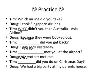  Practice 
• Tim: Which airline did you take?
• Doug: I took Singapore Airlines.
• Tim: _____didn't you take Australia - Asia
Airline?
• Doug: Because they were booked out.
• Tim: ___________did you get back?
• Doug: I got back yesterday.
• Tim: _____________met you at the airport?
• Doug: My brother met me.
• Tim: _________did you do on Christmas Day?
• Doug: We had a big party at my parents house.
WHY
WHEN
WHO
WHAT
 