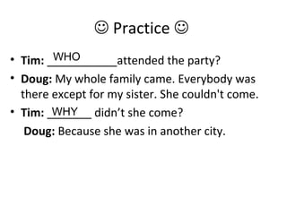  Practice 
• Tim: ___________attended the party?
• Doug: My whole family came. Everybody was
there except for my sister. She couldn't come.
• Tim: _______ didn’t she come?
Doug: Because she was in another city.
WHO
WHY
 