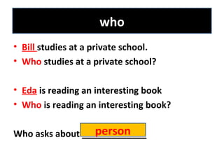 • Bill studies at a private school.
• Who studies at a private school?
• Eda is reading an interesting book
• Who is reading an interesting book?
Who asks about _____________
who
person
 