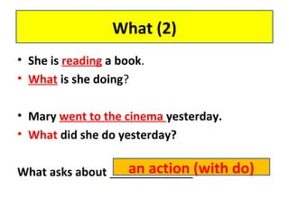 • She is reading a book.
• What is she doing?
• Mary went to the cinema yesterday.
• What did she do yesterday?
What asks about _____________
What (2)
an action (with do)
 