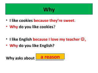 • I like cookies because they’re sweet.
• Why do you like cookies?
• I like English because I love my teacher .
• Why do you like English?
Why asks about _____________
Why
a reason
 