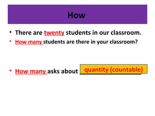 How
• There are twenty students in our classroom.
• How many students are there in your classroom?
• How many asks about __________________quantity (countable)
 