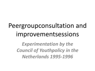 Peergroupconsultation and
  improvementsessions
    Experimentation by the
  Council of Youthpolicy in the
    Netherlands 1995-1996
 