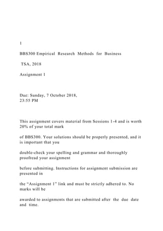 1
BBS300 Empirical Research Methods for Business
TSA, 2018
Assignment 1
Due: Sunday, 7 October 2018,
23:55 PM
This assignment covers material from Sessions 1-4 and is worth
20% of your total mark
of BBS300. Your solutions should be properly presented, and it
is important that you
double-check your spelling and grammar and thoroughly
proofread your assignment
before submitting. Instructions for assignment submission are
presented in
the “Assignment 1” link and must be strictly adhered to. No
marks will be
awarded to assignments that are submitted after the due date
and time.
 
