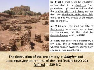 The destruction of the ancient city of Babylon and
accompanying barrenness of the land (Isaiah 13:20-22),
fulfilled in 539 B.C.
Isa 13:20 It shall never be inhabited,
neither shall it be dwelt in from
generation to generation: neither shall
the Arabian pitch tent there; neither
shall the shepherds make their fold
there. 21 But wild beasts of the desert
shall lie there; …
Jer 51:26 And they shall not take of
thee a stone for a corner, nor a stone
for foundations; but thou shalt be
desolate for ever, saith the LORD.
Jer 51:43 Her cities are a desolation, a
dry land, and a wilderness, a land
wherein no man dwelleth, neither doth
any son of man pass thereby.
 