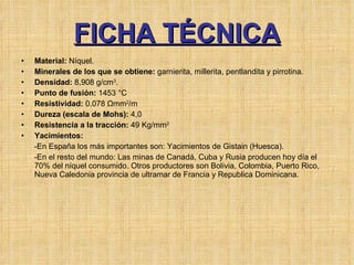 FICHA TÉCNICA Material:  Níquel. Minerales de los que se obtiene:  garnierita, millerita, pentlandita y pirrotina.  Densidad:  8,908 g/cm 3 . Punto de fusión:  1453 °C Resistividad:  0.078 Ωmm 2 /m Dureza (escala de Mohs):  4,0 Resistencia a la tracción:  49 Kg/mm 2 Yacimientos:   -En España los más importantes son: Yacimientos de Gistain (Huesca).  -En el resto del mundo: Las minas de Canadá, Cuba y Rusia producen hoy día el 70% del níquel consumido. Otros productores son Bolivia, Colombia, Puerto Rico, Nueva Caledonia provincia de ultramar de Francia y Republica Dominicana.  