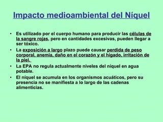 Impacto medioambiental del Níquel Es utilizado por el cuerpo humano para producir las  células de la sangre rojas , pero en cantidades excesivas, pueden llegar a ser tóxico.  La  exposición a largo  plazo puede causar  perdida de peso corporal, anemia, daño en el corazón y el hígado, irritación de la piel.  La EPA no regula actualmente niveles del níquel en agua potable.  El níquel se acumula en los organismos acuáticos, pero su presencia no se manifiesta a lo largo de las cadenas  alimenticias. 