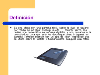 Definición Es  una  placa  con  una  pantalla  táctil,  sobre  la  cuál  el  usuario  por  medio  de  un  lápiz  especial  puede  realizar  trazos,  los  cuáles  son  convertidos  en  señales  digitales  y  son  enviados  a  la  computadora  para  que  está  los  despliegue  como  imágenes  en  pantalla. También  cuentan  con  un  tipo  de  ratón  específico  que  se  utiliza  sobre  la  tableta  y  funciona como  cualquier  otro  ratón.  
