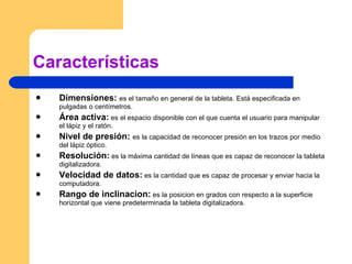 Características Dimensiones:   es el tamaño en general de la tableta. Está especificada en pulgadas o centímetros. Área activa:  es el espacio disponible con el que cuenta el usuario para manipular el lápiz y el ratón. Nivel de presión:  es la capacidad de reconocer presión en los trazos por medio del lápiz óptico. Resolución:  es la máxima cantidad de líneas que es capaz de reconocer la tableta digitalizadora. Velocidad de datos:  es la cantidad que es capaz de procesar y enviar hacia la computadora. Rango de inclinacion:  es la posicion en grados con respecto a la superficie horizontal que viene predeterminada la tableta digitalizadora. 