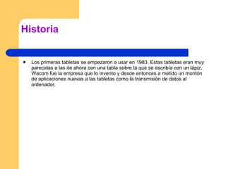 Historia Los primeras tabletas se empezaron a usar en 1983. Estas tabletas eran muy parecidas a las de ahora con una tabla sobre la que se escribía con un lápiz. Wacom fue la empresa que lo invento y desde entonces a metido un montón de aplicaciones nuevas a las tabletas como la transmisión de datos al ordenador. 