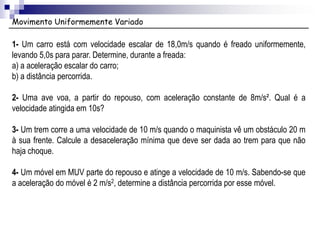 Movimento Uniformemente Variado
1- Um carro está com velocidade escalar de 18,0m/s quando é freado uniformemente,
levando 5,0s para parar. Determine, durante a freada:
a) a aceleração escalar do carro;
b) a distância percorrida.
2- Uma ave voa, a partir do repouso, com aceleração constante de 8m/s². Qual é a
velocidade atingida em 10s?
3- Um trem corre a uma velocidade de 10 m/s quando o maquinista vê um obstáculo 20 m
à sua frente. Calcule a desaceleração mínima que deve ser dada ao trem para que não
haja choque.
4- Um móvel em MUV parte do repouso e atinge a velocidade de 10 m/s. Sabendo-se que
a aceleração do móvel é 2 m/s2, determine a distância percorrida por esse móvel.
 