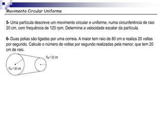 Movimento Circular Uniforme
5- Uma partícula descreve um movimento circular e uniforme, numa circunferência de raio
20 cm, com frequência de 120 rpm. Determine a velocidade escalar da partícula.
6- Duas polias são ligadas por uma correia. A maior tem raio de 80 cm e realiza 20 voltas
por segundo. Calcule o número de voltas por segundo realizadas pela menor, que tem 20
cm de raio.
 