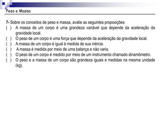 Peso e Massa
7- Sobre os conceitos de peso e massa, avalie as seguintes proposições:
( ) A massa de um corpo é uma grandeza variável que depende da aceleração da
gravidade local.
( ) O peso de um corpo é uma força que depende da aceleração da gravidade local.
( ) A massa de um corpo é igual à medida de sua inércia.
( ) A massa é medida por meio de uma balança e não varia.
( ) O peso de um corpo é medido por meio de um instrumento chamado dinamômetro.
( ) O peso e a massa de um corpo são grandeza iguais e medidas na mesma unidade
(kg).
 