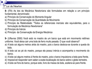 1ª Lei de Newton
8- (ITA) As leis da Mecânica Newtoniana são formuladas em relação a um princípio
fundamental, denominado:
a) Princípio da Conservação do Momento Angular
b) Princípio da Conservação da Quantidade de Movimento
c) Princípio da Relatividade: "Todos os referenciais inerciais são equivalentes, para a
formulação da Mecânica Newtoniana“
d) Princípio da Inércia
e) Princípio da Conservação da Energia Mecânica
9- (Uflavras 2000) Você está no mastro de um barco que está em movimento retilíneo
uniforme. Você deixa cair uma bola de ferro muito pesada. O que você observa?
a) A bola cai alguns metros atrás do mastro, pois o barco desloca-se durante a queda da
bola.
b) A bola cai ao pé do mastro, porque ela possui inércia e acompanha o movimento do
barco.
c) A bola cai alguns metros à frente do mastro, pois o barco impulsiona a bola para frente.
d) Impossível responder sem saber a exata localização do barco sobre o globo terrestre.
e) A bola cai fora do barco, porque este, livre da massa da bola, acelera-se para frente.
 