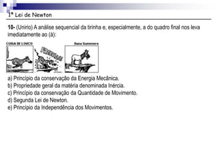 1ª Lei de Newton
10- (Unirio) A análise sequencial da tirinha e, especialmente, a do quadro final nos leva
imediatamente ao (à):
a) Princípio da conservação da Energia Mecânica.
b) Propriedade geral da matéria denominada Inércia.
c) Princípio da conservação da Quantidade de Movimento.
d) Segunda Lei de Newton.
e) Princípio da Independência dos Movimentos.
 