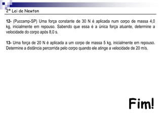 2ª Lei de Newton
Fim!
12- (Puccamp-SP) Uma força constante de 30 N é aplicada num corpo de massa 4,0
kg, inicialmente em repouso. Sabendo que essa é a única força atuante, determine a
velocidade do corpo após 8,0 s.
13- Uma força de 20 N é aplicada a um corpo de massa 5 kg, inicialmente em repouso.
Determine a distância percorrida pelo corpo quando ele atinge a velocidade de 20 m/s.
 