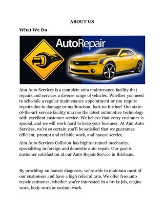 ABOUT US
What We Do
Aim Auto Services is a complete auto maintenance facility that
repairs and services a diverse range of vehicles. Whether you need
to schedule a regular maintenance appointment or you require
repairs due to damage or malfunction, look no further! Our state-
of-the-art service facility marries the latest automotive technology
with excellent customer service. We believe that every customer is
special, and we will work hard to keep your business. At Aim Auto
Services, we're so certain you'll be satisfied that we guarantee
efficient, prompt and reliable work, and honest service.
Aim Auto Services Collision has highly-trained mechanics,
specializing in foreign and domestic auto repair. Our goal is
customer satisfaction at our Auto Repair Service in Brisbane.
By providing an honest diagnosis, we're able to maintain most of
our customers and have a high referral rate. We offer free auto
repair estimates, whether you're interested in a brake job, engine
work, body work or custom work.
 