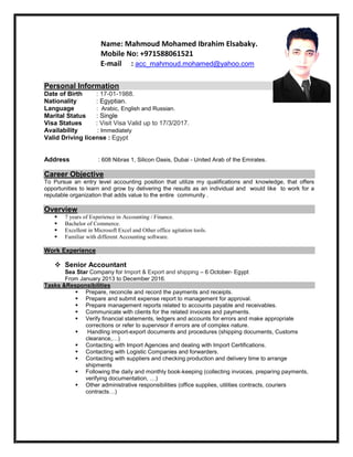 Name: Mahmoud Mohamed Ibrahim Elsabaky.
Mobile No: +971588061521
E-mail : acc_mahmoud.mohamed@yahoo.com
Personal Information
Date of Birth : 17-01-1988.
Nationality : Egyptian.
Language : Arabic, English and Russian.
Marital Status : Single
Visa Statues : Visit Visa Valid up to 17/3/2017.
Availability : Immediately
Valid Driving license : Egypt
Address : 608 Nibras 1, Silicon Oasis, Dubai - United Arab of the Emirates.
Career Objective
To Pursue an entry level accounting position that utilize my qualifications and knowledge, that offers
opportunities to learn and grow by delivering the results as an individual and would like to work for a
reputable organization that adds value to the entire community .
Overview
 7 years of Experience in Accounting / Finance.
 Bachelor of Commerce.
 Excellent in Microsoft Excel and Other office agitation tools.
 Familiar with different Accounting software.
Work Experience
 Senior Accountant
Sea Star Company for Import & Export and shipping – 6 October- Egypt
From January 2013 to December 2016.
Tasks &Responsibilities
 Prepare, reconcile and record the payments and receipts.
 Prepare and submit expense report to management for approval.
 Prepare management reports related to accounts payable and receivables.
 Communicate with clients for the related invoices and payments.
 Verify financial statements, ledgers and accounts for errors and make appropriate
corrections or refer to supervisor if errors are of complex nature.
 Handling import-export documents and procedures (shipping documents, Customs
clearance,…)
 Contacting with Import Agencies and dealing with Import Certifications.
 Contacting with Logistic Companies and forwarders.
 Contacting with suppliers and checking production and delivery time to arrange
shipments
 Following the daily and monthly book-keeping (collecting invoices, preparing payments,
verifying documentation, …)
 Other administrative responsibilities (office supplies, utilities contracts, couriers
contracts…)
 