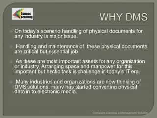  On today's scenario handling of physical documents for
any industry is major issue.
 Handling and maintenance of these physical documents
are critical but essential job.
 As these are most important assets for any organization
or industry, Arranging space and manpower for this
important but hectic task is challenge in today’s IT era.
 Many industries and organizations are now thinking of
DMS solutions, many has started converting physical
data in to electronic media.
Compack scanning e-Management Solution
 