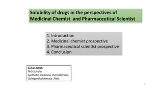 1. Introduction
2. Medicinal chemist prospective
3. Pharmaceutical scientist prospective
4. Conclusion
1
Solubility of drugs in the perspectives of
Medicinal Chemist and Pharmaceutical Scientist
Sultan Ullah
PhD Scholar
Synthetic medicinal chemistry lab,
College of pharmacy ,PNU.
 