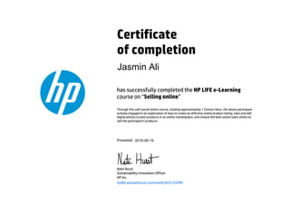 Certificate
of completion
has successfully completed the HP LIFE e-Learning
course on “Selling online”
Through this self-paced online course, totaling approximately 1 Contact Hour, the above participant
actively engaged in an exploration of how to create an effective online product listing, take and edit
digital photos to post products in an online marketplace, and choose the best online sales site(s) to
sell the participant’s products.
Presented
Nate Hurst
Sustainability Innovation Officer
HP Inc.
hplife.edcastcloud.com/verify/8rG1SXR6
Jasmin Ali
2016-06-19
 