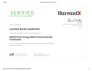 15/9/2016 Certificado HarvardX ENGSCI137x | edX
https://courses.edx.org/certificates/cae9f78799bb4284b746ac676f7b0f03 1/1
V E R I F I E DCERTIFICATE of ACHIEVEMENT
This is to certify that
Lucretia Sarah Landmann
successfully completed and received a passing grade in
ENGSCI137x: Energy Within Environmental
Constraints
a course of study oﬀered by HarvardX, an online learning initiative of Harvard
University through edX.
David Keith
Gordon McKay Professor of Applied Physics, and
Professor of Public Policy
HarvardX
VERIFIED CERTIFICATE
Issued 14 de September, 2016
VALID CERTIFICATE ID
cae9f78799bb4284b746ac676f7b0f03
 