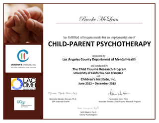 Brooke McLean
has fulfilled all requirements for an implementation of
CHILD-PARENT PSYCHOTHERAPY
sponsored by
Los Angeles County Department of Mental Health
and conducted by
The Child Trauma Research Program
University of California, San Francisco
and
Children's Institute, Inc.
June 2012 – December 2013
Maricella Mendez-Sherwin, Ph.D. Patricia Van Horn, Ph.D.
CPP Endorsed Trainer Associate Director, Child Trauma Research Program
Seth Meyers, Psy.D.
Clinical Psychologist II
 