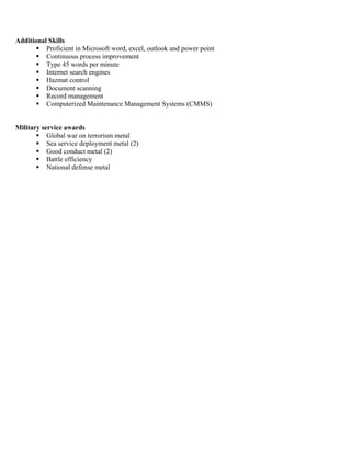Additional Skills
 Proficient in Microsoft word, excel, outlook and power point
 Continuous process improvement
 Type 45 words per minute
 Internet search engines
 Hazmat control
 Document scanning
 Record management
 Computerized Maintenance Management Systems (CMMS)
Military service awards
 Global war on terrorism metal
 Sea service deployment metal (2)
 Good conduct metal (2)
 Battle efficiency
 National defense metal
 
