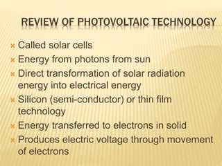 REVIEW OF PHOTOVOLTAIC TECHNOLOGY
 Called solar cells
 Energy from photons from sun
 Direct transformation of solar radiation
energy into electrical energy
 Silicon (semi-conductor) or thin film
technology
 Energy transferred to electrons in solid
 Produces electric voltage through movement
of electrons
 