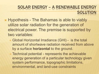  Hypothesis - The Bahamas is able to viably
utilize solar radiation for the generation of
electrical power. The premise is supported by
two variables:
 Global Horizontal Irradiance (GHI) - is the total
amount of shortwave radiation received from above
by a surface horizontal to the ground.
 Technical potential - represents the achievable
energy generation of a particular technology given
system performance, topographic limitations,
environmental, and land-use constraints
SOLAR ENERGY – A RENEWABLE ENERGY
SOLUTION
 