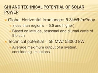  Global Horizontal Irradiance= 5.3kWh/m2/day
 (less than region’s - 5.5 and higher)
 Based on latitude, seasonal and diurnal cycle of
the sun
 Technical potential = 58 MW/ 58000 kW
 Average maximum output of a system,
considering limitations
GHI AND TECHNICAL POTENTIAL OF SOLAR
POWER
 