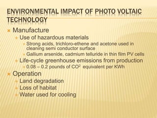 ENVIRONMENTAL IMPACT OF PHOTO VOLTAIC
TECHNOLOGY
 Manufacture
 Use of hazardous materials
 Strong acids, trichloro-ethene and acetone used in
cleaning semi conductor surface
 Gallium arsenide, cadmium telluride in thin film PV cells
 Life-cycle greenhouse emissions from production
 0.08 – 0.2 pounds of CO2 equivalent per KWh
 Operation
 Land degradation
 Loss of habitat
 Water used for cooling
 