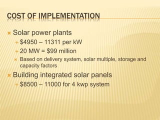 COST OF IMPLEMENTATION
 Solar power plants
 $4950 – 11311 per kW
 20 MW = $99 million
 Based on delivery system, solar multiple, storage and
capacity factors
 Building integrated solar panels
 $8500 – 11000 for 4 kwp system
 