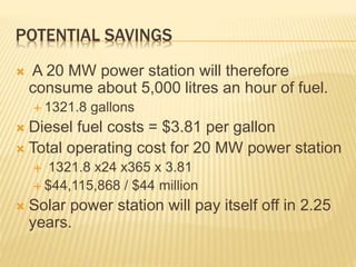 POTENTIAL SAVINGS
 A 20 MW power station will therefore
consume about 5,000 litres an hour of fuel.
 1321.8 gallons
 Diesel fuel costs = $3.81 per gallon
 Total operating cost for 20 MW power station
 1321.8 x24 x365 x 3.81
 $44,115,868 / $44 million
 Solar power station will pay itself off in 2.25
years.
 