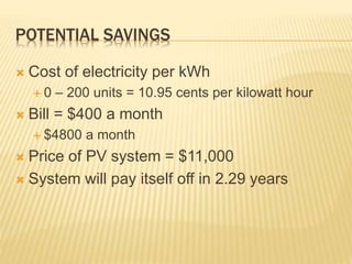 POTENTIAL SAVINGS
 Cost of electricity per kWh
 0 – 200 units = 10.95 cents per kilowatt hour
 Bill = $400 a month
 $4800 a month
 Price of PV system = $11,000
 System will pay itself off in 2.29 years
 