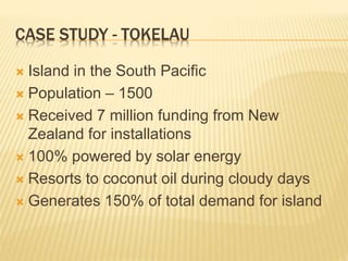 CASE STUDY - TOKELAU
 Island in the South Pacific
 Population – 1500
 Received 7 million funding from New
Zealand for installations
 100% powered by solar energy
 Resorts to coconut oil during cloudy days
 Generates 150% of total demand for island
 