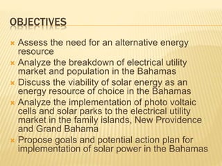OBJECTIVES
 Assess the need for an alternative energy
resource
 Analyze the breakdown of electrical utility
market and population in the Bahamas
 Discuss the viability of solar energy as an
energy resource of choice in the Bahamas
 Analyze the implementation of photo voltaic
cells and solar parks to the electrical utility
market in the family islands, New Providence
and Grand Bahama
 Propose goals and potential action plan for
implementation of solar power in the Bahamas
 