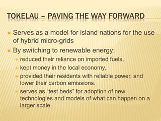 TOKELAU – PAVING THE WAY FORWARD
 Serves as a model for island nations for the use
of hybrid micro-grids
 By switching to renewable energy:
 reduced their reliance on imported fuels,
 kept money in the local economy,
 provided their residents with reliable power, and
lower their carbon emissions.
 serves as “test beds” for adoption of new
technologies and models of what can happen on a
larger scale.
 