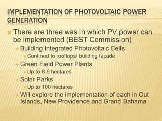 IMPLEMENTATION OF PHOTOVOLTAIC POWER
GENERATION
 There are three was in which PV power can
be implemented (BEST Commission)
 Building Integrated Photovoltaic Cells
 Confined to rooftops/ building facade
 Green Field Power Plants
 Up to 8-9 hectares
 Solar Parks
 Up to 100 hectares
 Will explore the implementation of each in Out
Islands, New Providence and Grand Bahama
 