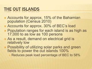 THE OUT ISLANDS
 Accounts for approx. 15% of the Bahamian
population (Census 2010)
 Accounts for approx. 30% of BEC’s load
 Population ranges for each island is as high as
17,000 to as low as 100 persons
 As a result, demand on electrical grid is
relatively low
 Possibility of utilizing solar parks and green
fields to power the out islands 100%
 Reduces peak load percentage of BEC to 58%
 