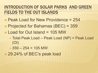 INTRODUCTION OF SOLAR PARKS AND GREEN
FIELDS TO THE OUT ISLANDS
 Peak Load for New Providence = 254
 Projected for Bahamas (BEC) = 359
 Load for Out Island = 105 MW
 Total Peak Load – Peak Load (NP) = Peak Load
(OI)
 359 – 254 = 105 MW
 29.24% of BEC’s peak load
 