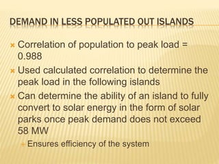 DEMAND IN LESS POPULATED OUT ISLANDS
 Correlation of population to peak load =
0.988
 Used calculated correlation to determine the
peak load in the following islands
 Can determine the ability of an island to fully
convert to solar energy in the form of solar
parks once peak demand does not exceed
58 MW
 Ensures efficiency of the system
 