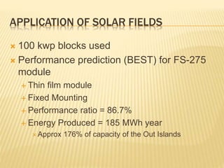 APPLICATION OF SOLAR FIELDS
 100 kwp blocks used
 Performance prediction (BEST) for FS-275
module
 Thin film module
 Fixed Mounting
 Performance ratio = 86.7%
 Energy Produced = 185 MWh year
 Approx 176% of capacity of the Out Islands
 