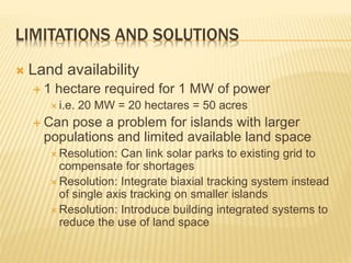 LIMITATIONS AND SOLUTIONS
 Land availability
 1 hectare required for 1 MW of power
 i.e. 20 MW = 20 hectares = 50 acres
 Can pose a problem for islands with larger
populations and limited available land space
 Resolution: Can link solar parks to existing grid to
compensate for shortages
 Resolution: Integrate biaxial tracking system instead
of single axis tracking on smaller islands
 Resolution: Introduce building integrated systems to
reduce the use of land space
 